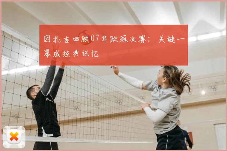 因扎吉回顾07年欧冠决赛：关键一幕成经典记忆