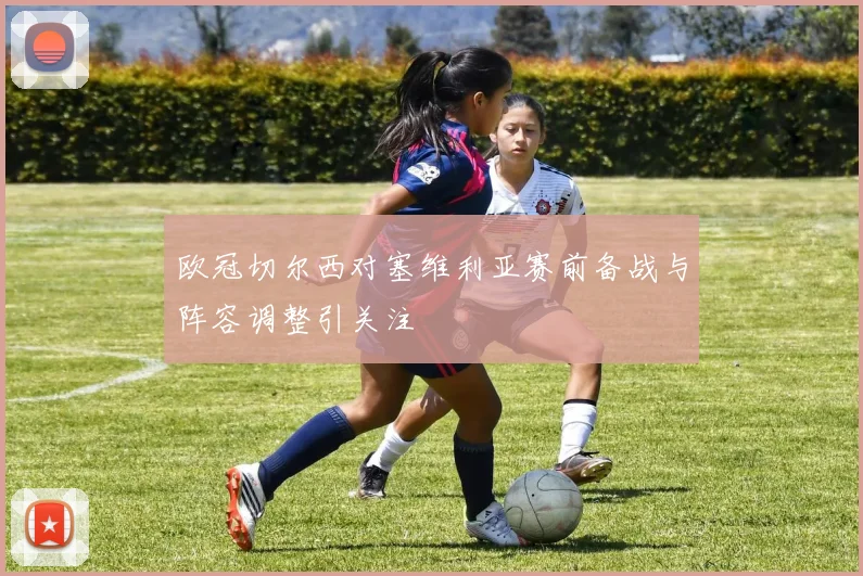 欧冠切尔西对塞维利亚赛前备战与阵容调整引关注
