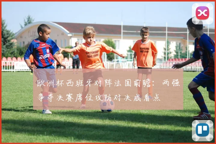 欧洲杯西班牙对阵法国前瞻：两强争夺决赛席位攻防对决成看点