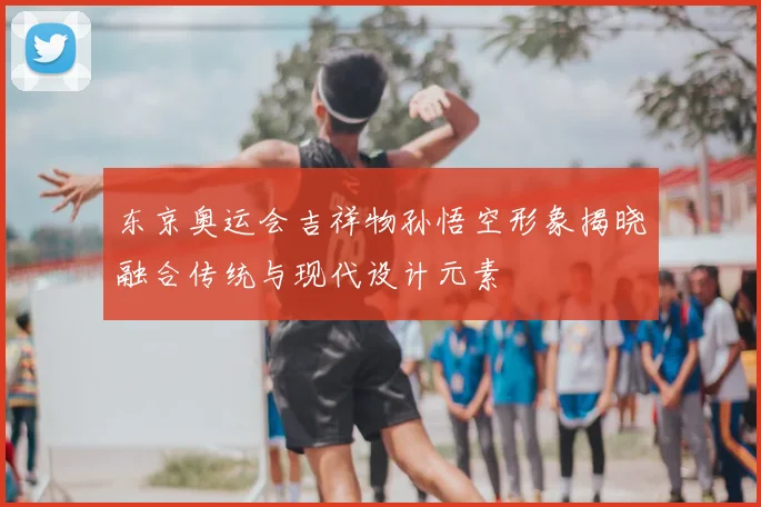 东京奥运会吉祥物孙悟空形象揭晓融合传统与现代设计元素