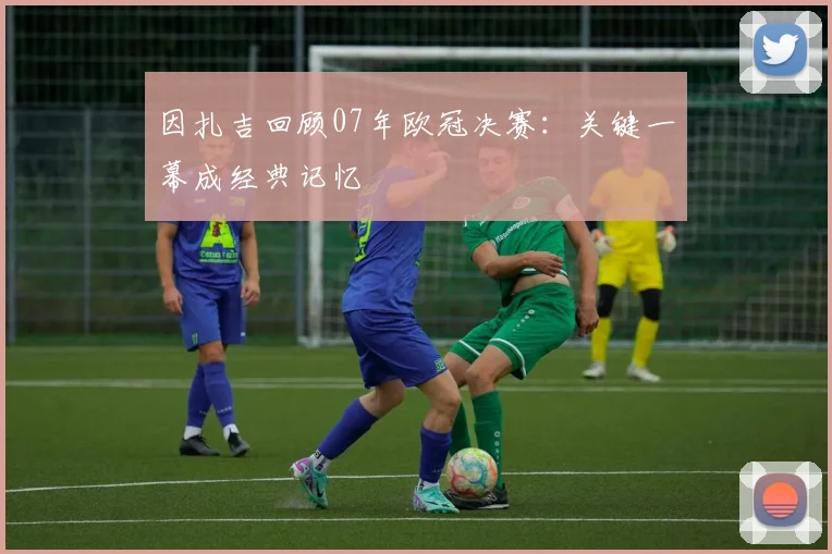因扎吉回顾07年欧冠决赛：关键一幕成经典记忆