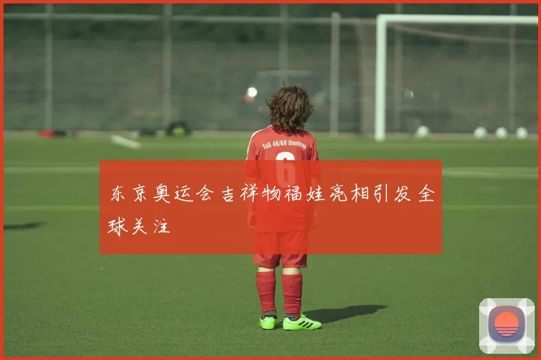 东京奥运会吉祥物福娃亮相引发全球关注