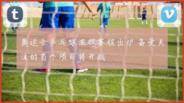 奥运会乒乓球混双赛程出炉 备受关注的首个项目将开战